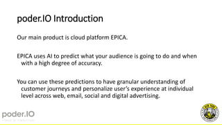 poder.IO Introduction
Our main product is cloud platform EPICA.
EPICA uses AI to predict what your audience is going to do and when
with a high degree of accuracy.
You can use these predictions to have granular understanding of
customer journeys and personalize user’s experience at individual
level across web, email, social and digital advertising.
 