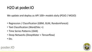 H2O at poder.IO
We update and deploy as API 100+ models daily (POJO / MOJO)
• Regression / Classification (GBM, GLM, RandomForest)
• Text Classification (Word2Vec +)
• Time Series Patterns (iSAX)
• Deep Networks (DeepWater + Tensorflow)
• Etc.
 