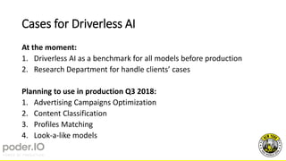 Cases for Driverless AI
At the moment:
1. Driverless AI as a benchmark for all models before production
2. Research Department for handle clients’ cases
Planning to use in production Q3 2018:
1. Advertising Campaigns Optimization
2. Content Classification
3. Profiles Matching
4. Look-a-like models
 