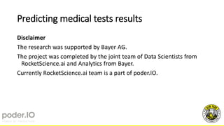 Predicting medical tests results
Disclaimer
The research was supported by Bayer AG.
The project was completed by the joint team of Data Scientists from
RocketScience.ai and Analytics from Bayer.
Currently RocketScience.ai team is a part of poder.IO.
 