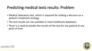 Predicting medical tests results: Problem
• Medical laboratory test, which is required for making a decision on a
patient’s treatment strategy
• The test results are not available in most healthcare databases
• There is a need to predict the results of the test for any patient at any
point of time
 