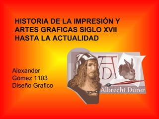 HISTORIA DE LA IMPRESIÓN Y ARTES GRAFICAS SIGLO XVII HASTA LA ACTUALIDAD Alexander Gómez 1103 Diseño Grafico 