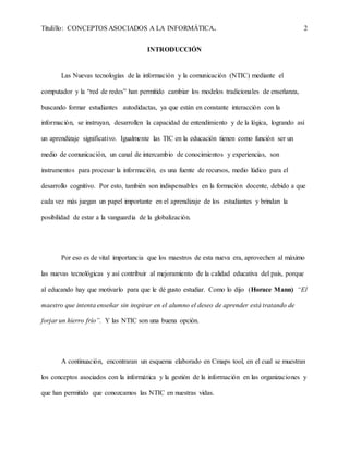Titulillo: CONCEPTOS ASOCIADOS A LA INFORMÁTICA. 2
INTRODUCCIÓN
Las Nuevas tecnologías de la información y la comunicación (NTIC) mediante el
computador y la “red de redes” han permitido cambiar los modelos tradicionales de enseñanza,
buscando formar estudiantes autodidactas, ya que están en constante interacción con la
información, se instruyan, desarrollen la capacidad de entendimiento y de la lógica, logrando así
un aprendizaje significativo. Igualmente las TIC en la educación tienen como función ser un
medio de comunicación, un canal de intercambio de conocimientos y experiencias, son
instrumentos para procesar la información, es una fuente de recursos, medio lúdico para el
desarrollo cognitivo. Por esto, también son indispensables en la formación docente, debido a que
cada vez más juegan un papel importante en el aprendizaje de los estudiantes y brindan la
posibilidad de estar a la vanguardia de la globalización.
Por eso es de vital importancia que los maestros de esta nueva era, aprovechen al máximo
las nuevas tecnológicas y así contribuir al mejoramiento de la calidad educativa del país, porque
al educando hay que motivarlo para que le dé gusto estudiar. Como lo dijo (Horace Mann) “El
maestro que intenta enseñar sin inspirar en el alumno el deseo de aprender está tratando de
forjar un hierro frío”. Y las NTIC son una buena opción.
A continuación, encontraran un esquema elaborado en Cmaps tool, en el cual se muestran
los conceptos asociados con la informática y la gestión de la información en las organizaciones y
que han permitido que conozcamos las NTIC en nuestras vidas.
 