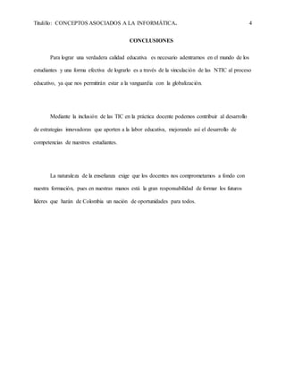 Titulillo: CONCEPTOS ASOCIADOS A LA INFORMÁTICA. 4
CONCLUSIONES
Para lograr una verdadera calidad educativa es necesario adentrarnos en el mundo de los
estudiantes y una forma efectiva de lograrlo es a través de la vinculación de las NTIC al proceso
educativo, ya que nos permitirán estar a la vanguardia con la globalización.
Mediante la inclusión de las TIC en la práctica docente podemos contribuir al desarrollo
de estrategias innovadoras que aporten a la labor educativa, mejorando así el desarrollo de
competencias de nuestros estudiantes.
La naturaleza de la enseñanza exige que los docentes nos comprometamos a fondo con
nuestra formación, pues en nuestras manos está la gran responsabilidad de formar los futuros
líderes que harán de Colombia un nación de oportunidades para todos.
 