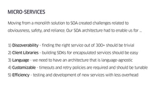 MICRO-SERVICES
Moving from a monolith solution to SOA created challenges related to
obviousness, safety, and reliance. Our SOA architecture had to enable us for …
1) Discoverability - finding the right service out of 300+ should be trivial
2) Client Libraries - building SDKs for encapsulated services should be easy
3) Language - we need to have an architecture that is language-agnostic
4) Customizable - timeouts and retry policies are required and should be tunable
5) Efficiency - testing and development of new services with less overhead
 