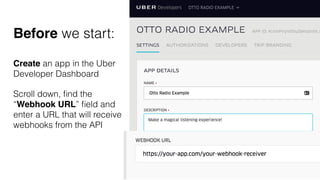Create an app in the Uber
Developer Dashboard
Scroll down, ﬁnd the
“Webhook URL” ﬁeld and
enter a URL that will receive
webhooks from the API
Before we start:
 