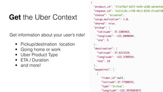 Get information about your user’s ride!
• Pickup/destination  location
• Going home or work
• Uber Product Type
• ETA / Duration
• and more!
Get the Uber Context
 