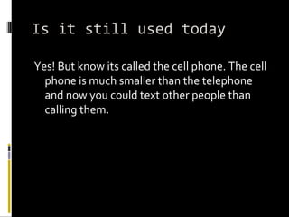 Is it still used today Yes! But know its called the cell phone. The cell phone is much smaller than the telephone and now you could text other people than calling them.