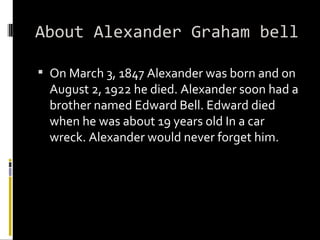 About Alexander Graham bell On March 3, 1847 Alexander was born and on August 2, 1922 he died. Alexander soon had a brother named Edward Bell. Edward died when he was about 19 years old In a car wreck. Alexander would never forget him.