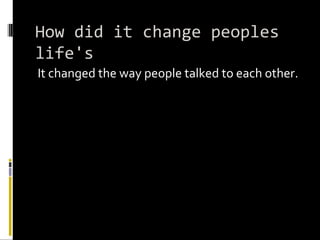 How did it change peoples life's It changed the way people talked to each other.