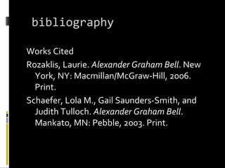 bibliography Works Cited Rozaklis, Laurie. Alexander Graham Bell . New York, NY: Macmillan/McGraw-Hill, 2006. Print. Schaefer, Lola M., Gail Saunders-Smith, and Judith Tulloch. Alexander Graham Bell . Mankato, MN: Pebble, 2003. Print.