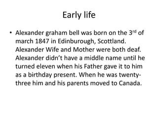Early life
• Alexander graham bell was born on the 3rd of
march 1847 in Edinburough, Scottland.
Alexander Wife and Mother were both deaf.
Alexander didn’t have a middle name until he
turned eleven when his Father gave it to him
as a birthday present. When he was twenty-
three him and his parents moved to Canada.
 