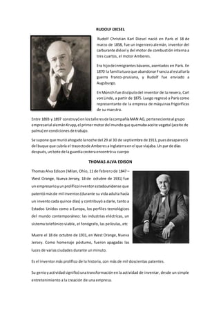 RUDOLF DIESEL 
Rudolf Christian Karl Diesel nació en París el 18 de 
marzo de 1858, fue un ingeniero alemán, inventor del 
carburante diésel y del motor de combustión interna a 
tres cuartos, el motor Amberes. 
Era hijo de inmigrantes bávaros, asentados en París. En 
1870 la familia tuvo que abandonar Francia al estallar la 
guerra franco-prusiana, y Rudolf fue enviado a 
Augsburgo. 
En Múnich fue discípulo del inventor de la nevera, Carl 
von Linde, a partir de 1875. Luego regresó a París como 
representante de la empresa de máquinas frigoríficas 
de su maestro. 
Entre 1893 y 1897 construyó en los talleres de la compañía MAN AG, perteneciente al grupo 
empresarial alemán Krupp, el primer motor del mundo que quemaba aceite vegetal (aceite de 
palma) en condiciones de trabajo. 
Se supone que murió ahogado la noche del 29 al 30 de septiembre de 1913, pues desapareció 
del buque que cubría el trayecto de Amberes a Inglaterra en el que viajaba. Un par de días 
después, un bote de la guardia costera encontró su cuerpo 
THOMAS ALVA EDISON 
Thomas Alva Edison (Milan, Ohio, 11 de febrero de 1847 – 
West Orange, Nueva Jersey, 18 de octubre de 1931) fue 
un empresario y un prolífico inventor estadounidense que 
patentó más de mil inventos (durante su vida adulta hacía 
un invento cada quince días) y contribuyó a darle, tanto a 
Estados Unidos como a Europa, los perfiles tecnológicos 
del mundo contemporáneo: las industrias eléctricas, un 
sistema telefónico viable, el fonógrafo, las películas, etc 
Muere el 18 de octubre de 1931, en West Orange, Nueva 
Jersey. Como homenaje póstumo, fueron apagadas las 
luces de varias ciudades durante un minuto. 
Es el inventor más prolífico de la historia, con más de mil doscientas patentes. 
Su genio y actividad significó una transformación en la actividad de inventar, desde un simple 
entretenimiento a la creación de una empresa. 
 