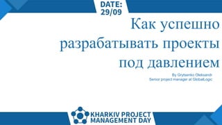 Как успешно
разрабатывать проекты
под давлением
By Grytsenko Oleksandr
Senior project manager at GlobalLogic
 