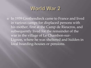 World War 2In 1939 Grothendieck came to France and lived in various camps for displaced persons with his mother, first at the Camp de Rieucros, and subsequently lived for the remainder of the war in the village of Le Chambon-sur-Lignon, where he was sheltered and hidden in local boarding-houses or pensions.