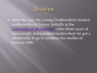 Studies	After the war, the young Grothendieck studied mathematics in France, initially at the University of Montpellier. After three years of increasingly independent studies there he got a scholarship to go to continue his studies in Paris in 1948.