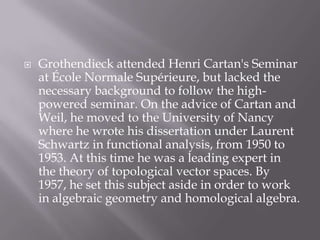 Grothendieck attended Henri Cartan's Seminar at École Normale Supérieure, but lacked the necessary background to follow the high-powered seminar. On the advice of Cartan and Weil, he moved to the University of Nancy where he wrote his dissertation under Laurent Schwartz in functional analysis, from 1950 to 1953. At this time he was a leading expert in the theory of topological vector spaces. By 1957, he set this subject aside in order to work in algebraic geometry and homological algebra.
