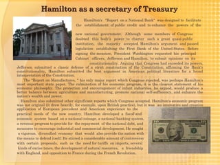 Hamilton as a secretary of Treasury
                                      Hamilton's "Report on a National Bank" was designed to facilitate
                                  the establishment of public credit and to enhance the powers of the

                                    new national government. Although some members of Congress
                                    doubted this body's power to charter such a great quasi-public
                                    institution, the majority accepted Hamilton's argument and passed
                                    legislation establishing the First Bank of the United States. Before
                                    signing the measure, President Washington requested his principal
                                    Cabinet officers, Jefferson and Hamilton, to submit opinions on its
                                             constitutionality. Arguing that Congress had exceeded its powers,
Jefferson submitted a classic defense of a strict construction of the Constitution; affirming the Bank's
constitutionality, Hamilton submitted the best argument in American political literature for a broad
interpretation of the Constitution.
    The "Report on Manufactures, " his only major report which Congress rejected, was perhaps Hamilton's
most important state paper. The culmination of his economic program, it is the clearest statement of his
economic philosophy. The protection and encouragement of infant industries, he argued, would produce a
better balance between agriculture and manufacturing, promote national self-sufficiency, and enhance the
nation's wealth and power.
   Hamilton also submitted other significant reports which Congress accepted. Hamilton's economic program
was not original (it drew heavily, for example, upon British practice), but it was an innovative and creative
application of European precedent and American experience to the
practical needs of the new country. Hamilton developed a fiscal and
economic system based on a national coinage, a national banking system,
a revenue program to provide for the repayment of the national debt, and
measures to encourage industrial and commercial development. He sought
 a vigorous, diversified economy that would also provide the nation with
the means to defend itself. He stirred a considerable amount of controversy
with certain proposals, such as the need for tariffs on imports, several
 kinds of excise taxes, the development of natural resources, a friendship
with England, and opposition to France during the French Revolution.
 