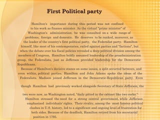 First Political party

           Hamilton's importance during this period was not confined
          to his work as finance minister. As the virtual "prime minister" of
        Washington's administration, he was consulted on a wide range of
      problems, foreign and domestic. He deserves to be ranked, moreover, as
     the leader of the country's first political party, the Federalist party. Hamilton
   himself, like most of his contemporaries, railed against parties and "factions", but
  when the debate over his fiscal policies revealed a deep political division among the
 members of Congress, Hamilton boldly assumed leadership of the proadministration
group, the Federalists, just as Jefferson provided leadership for the Democratic
Republicans.
   Because of Hamilton's decisive stance on some issues, a split occurred between, and
 even within, political parties. Hamilton and John Adams spoke the ideas of the
  Federalists. Madison joined Jefferson in the Democratic-Republican party. Even

  though Hamilton had previously worked alongside Secretary of State Jefferson, the

   two were now, as Washington noted, "daily pitted in the cabinet like two cocks."
     Hamilton stressed the need for a strong central government, while Jefferson
      emphasized individuals' rights. Their rivalry, among the most famous political
       clashes in U.S. history, led to a significant and ongoing level of frustration for
        both sides. Because of the deadlock, Hamilton retired from his secretarial
          position in 1795.
 