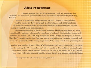 After retirement
                After retirement in 1795, Hamilton went back to practicing law.
Thanks to his service in government and his connections with the Schuyler family,
Hamilton
          became a prominent and prosperous lawyer. His practice extended to
        wealthy clients in New York and in other states, both individuals and
      partnerships. It resembled the practices of modern corporate lawyers, since he
    also represented banks and companies.
         During the presidency of John Adams, however, Hamilton continued to  wield
  considerable national influence, for members of Adams's Cabinet often sought and
  followed his advice. In 1798 they cooperated with George Washington to secure
 Hamilton's appointment - over Adams's strong opposition - as inspector general and
  second in command of the newly augmented U.S. Army, which was preparing for a

  possible war against France. Since Washington declined active command, organizing
   and recruiting the "Provisional Army” fell to Hamilton. His military career abruptly
    came to an end in 1800 after John Adams, in the face of the opposition of his Cabinet
     and other Federalist leaders (Hamilton among them), sent a peace mission to France

       that negotiated a settlement of the major issues.
 