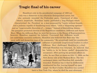 Tragic final of his career
              Hamilton's role in the presidential campaign of 1800 not
          only was a disservice to his otherwise distinguished career, but
        also seriously wounded the Federalist party. Convinced of John
       Adam's  ineptitude, Hamilton rashly published a long Philippic which
     characterized the President as a man possessed by "vanity without bounds,
   and a jealousy capable of discoloring every object, " with a "disgusting egotism"
  and an "ungovernable discretion of … temper." Instead of discrediting Adams,
 the pamphlet promoted election of the Republican candidates, Jefferson and Aaron
Burr. When the Jefferson-Burr tie went for decision to the House of Representatives,
however, Hamilton regained his balance. Convinced that Jefferson would
not undermine executive authority, Hamilton also believed that Burr was "the
most unfit and dangerous man of the community." He accordingly used his considerable
                                      influence to persuade congressional leaders to select
                                      Jefferson. Burr challenged Hamilton to a duel.
                                      Although Hamilton was reluctant, he believed that
                                      his "ability to be in future useful" demanded his
                                       acceptance. After putting his personal affairs in
                                       order, he met Burr at dawn on July 11, 1804, on the
                                       New Jersey side of the Hudson River. The two
                                       exchanged shots, and Hamilton fell, mortally
                                       wounded. Tradition has it that he deliberately
                                       misdirected his fire, leaving himself an open
                                       target for Burr's bullet. Hamilton was carried
                         back to New York City, where he died the next afternoon.
 
