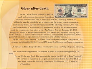 Glory after death
              As the United States evolved in political,
           legal, and economic dimensions, Hamilton's
        contributions remained part of its basic structure. His legacy went on to
      affect the way the rest of the world interpreted the proper role of government.
     Numerous political experiments took place in the following centuries, but still,
   Hamilton's notions of a strong central government made other systems appear
  weak in comparison. In a letter to the  Washington Post on January 28, 1991,
 biographer Robert A. Hendrickson asserted that Hamilton's doctrine lives up to its
model status as "a beacon of freedom and financial success in the modern world. It has
peacefully discredited agrarianism, communism, and totalitarianism.”
    By the time of the American Civil War, Hamilton's portrait began to appear on US
  currency, including the $2, $5, $10, and $50 notes. His likeness also began to appear on

   US Postage in 1870. His portrait has continued to appear on US postage and currency,

       and most notably appears on the modern $10 bill. Hamilton also appears on the
$500
        Series EE Savings Bond. The source of the face on the $10 bill is John Trumbull's
         1805 portrait of Hamilton, in the portrait collection of New York City Hall. On
            the south side of the Treasury Building in Washington, D.C. is a statue
              of Hamilton.
 