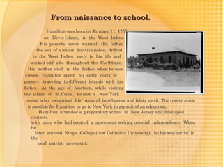 From naissance to school.
             Hamilton was born on January 11, 1755,
           on Nevis Island, in the West Indies.
          His parents never married. His father,
       the son of a minor Scottish noble, drifted
     to the West Indies early in his life and
    worked odd jobs throughout the Caribbean.
  His mother died in the Indies when he was
 eleven. Hamilton spent his early years in
poverty, traveling to different islands with his
father. At the age of fourteen, while visiting
the island of St.Croix, he met a New York
 trader who recognized his natural intelligence and feisty spirit. The trader made
  it possible for Hamilton to go to New York in pursuit of an education.
         Hamilton attended a preparatory school in New Jersey and developed
    contacts
    with men who had created a movement seeking colonial independence. When
    he
      later entered King's College (now Columbia University), he became active in
    the
        local patriot movement.
 