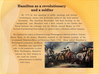 Hamilton as a revolutionary
              and a soldier
            By 1774 he was speaking at public meetings and writing
          revolutionary essays and he became active in the local patriot
         movement. The American Revolution had been brewing in the
       background, and Hamilton took a keen interest in the battles that
     flared between the colonists and the British around Boston in 1775.
   Instead of graduating from college, he opted to join a volunteer militia company.

   He reported for orders to General George Washington's chief of artillery, Colonel
Henry Knox. In his duties, Hamilton assisted in the famous crossing of the
 ice-jammed Delaware River on Christmas Night, 1776. Knox called Hamilton to
 Washington's attention. In March
  1777, Hamilton was appointed
   aide to the commander in chief.
    With Washington, Hamilton
      learned his first lessons on
        the need for central
          administration in dealing
           with crises.
 
