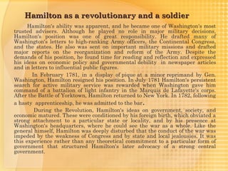 Hamilton as a revolutionary and a soldier
      Hamilton's ability was apparent, and he became one of Washington's most
trusted advisers. Although he played no role in major military decisions,
Hamilton's position was one of great responsibility. He drafted many of
Washington's letters to high-ranking Army officers, the Continental Congress,
and the states. He also was sent on important military missions and drafted
major reports on the reorganization and reform of the Army. Despite the
demands of his position, he found time for reading and reflection and expressed
his ideas on economic policy and governmental debility  in newspaper articles
and in letters to influential public figures.
       In February 1781, in a display of pique at a minor reprimand by Gen.
Washington, Hamilton resigned his position. In July 1781 Hamilton's persistent
search for active military service was rewarded when Washington gave him
command of a battalion of light infantry in the Marquis de Lafayette's corps.
After the Battle of Yorktown, Hamilton returned to New York. In 1782, following
a hasty  apprenticeship, he was admitted to the bar.
        During the Revolution, Hamilton's ideas on government, society, and
economic matured. These were conditioned by his foreign birth, which obviated a
strong attachment to a particular state or locality, and by his presence at
Washington's headquarters, where he could see the war as a whole. Like the
general himself, Hamilton was deeply disturbed that the conduct of the war was
impeded by the weakness of Congress and by state and local jealousies. It was
this experience rather than any theoretical commitment to a particular form of
government that structured Hamilton's later advocacy of a strong central
government.
 