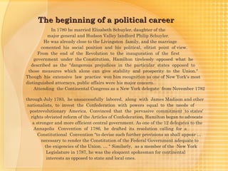 The beginning of a political career
            In 1780 he married Elizabeth Schuyler, daughter of the
           major general and Hudson Valley landlord Philip Schuyler.
         He was already close to the Livingston family, and the marriage
        cemented his social position and his political, elitist point of view.
      From the end of the Revolution to the inauguration of the first
    government under the Constitution, Hamilton tirelessly opposed what he
   described as the "dangerous prejudices in the particular states opposed to
 those measures which alone can give stability and prosperity to the Union."
Though his extensive law practice won him recognition as one of New York's most
distinguished attorneys, public affairs were his major concern.
    Attending the Continental Congress as a New York delegate from November 1782

through July 1783, he unsuccessfully labored, along with James Madison and other
 nationalists, to invest the Confederation with powers equal to the needs of
  postrevolutionary America. Convinced that the  pervasive  commitment to states'
   rights obviated reform of the Articles of Confederation, Hamilton began to advocate
    a stronger and more efficient central government. As one of the 12 delegates to the
     Annapolis Convention of 1786, he drafted its resolution calling for a
       Constitutional Convention "to devise such further provisions as shall appear …
         necessary to render the Constitution of the Federal Government adequate to
          the exigencies of the Union. … " Similarly, as a member of the New York
           Legislature in 1787, he was the eloquent spokesman for continental
           interests as opposed to state and local ones.
 