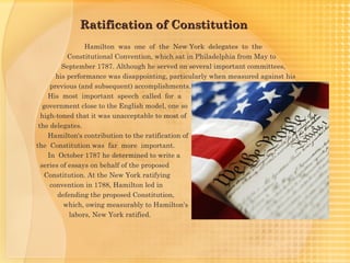 Ratification of Constitution
                  Hamilton was one of the New York delegates to the
            Constitutional Convention, which sat in Philadelphia from May to
          September 1787. Although he served on several important committees,
        his performance was disappointing, particularly when measured against his
      previous (and subsequent) accomplishments.
     His most important speech called for a
   government close to the English model, one so
  high-toned that it was unacceptable to most of
 the delegates.
     Hamilton's contribution to the ratification of
the Constitution was far more important.
     In October 1787 he determined to write a
  series of essays on behalf of the proposed
    Constitution. At the New York ratifying
      convention in 1788, Hamilton led in
        defending the proposed Constitution,
          which, owing measurably to Hamilton's
             labors, New York ratified.
 