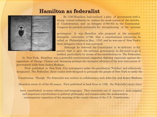 Hamilton as federalist
                                       By 1780 Hamilton had outlined a plan of government with a
                                  strong central authority to replace the weak system of the Articles
                                  of  Confederation, and as delegate (1782-83) to the Continental
                                  Congress he pressed continually for strengthening of the national

                                 government. It was Hamilton who proposed at the successful 
                                 Annapolis convention (1786) that a constitutional convention be
                                 called at Philadelphia in May, 1787, and he was one of New York's
                                 three delegates when it was convened.
                                        Although he believed the Constitution to be deficient in the
                                 powers that it gave the national government, he did much to get it
                                 ratified, particularly by means of his contributions to The Federalist.
     In New York, Hamilton was a powerful constitutional supporter, fighting vigorously against the
opposition of George  Clinton and becoming perhaps the strongest advocate of the new instrument of
government aside from James Madison.
       First published in New York City newspapers under the pseudonym "Publius" and collectively
designated  The Federalist, these essays were designed to persuade the people of New York to ratify the

    Constitution. Though  The Federalist was written in collaboration with John Jay and James Madison,

    Hamilton wrote 51 of the 85 essays. First published in book form in 1788, the Federalist essays have

     been republished in many editions and languages. They constitute one of America's most original
       and important contributions to political philosophy and remain today the authoritative
        contemporary exposition of the meaning of the cryptic clauses of the U.S. Constitution.
 