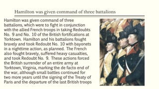 Hamilton was given command of three battalions
Hamilton was given command of three
battalions, which were to fight in conjunction
with the allied French troops in taking Redoubts
No. 9 and No. 10 of the British fortifications at
Yorktown. Hamilton and his battalions fought
bravely and took Redoubt No. 10 with bayonets
in a nighttime action, as planned. The French
also fought bravely, suffered heavy casualties,
and took Redoubt No. 9. These actions forced
the British surrender of an entire army at
Yorktown, Virginia, marking the de facto end of
the war, although small battles continued for
two more years until the signing of the Treaty of
Paris and the departure of the last British troops
 