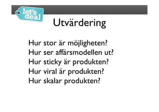 Utvärdering
                  	

Hur stor är möjligheten?	

Hur ser affärsmodellen ut?	

Hur sticky är produkten?	

Hur viral är produkten?	

Hur skalar produkten?	

 