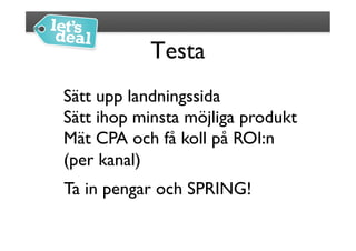 Testa
                	

Sätt upp landningssida	

Sätt ihop minsta möjliga produkt	

Mät CPA och få koll på ROI:n 
(per kanal)	

Ta in pengar och SPRING!	

 