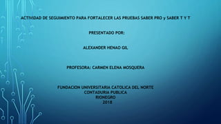 ACTIVIDAD DE SEGUIMIENTO PARA FORTALECER LAS PRUEBAS SABER PRO y SABER T Y T
PRESENTADO POR:
ALEXANDER HENAO GIL
PROFESORA: CARMEN ELENA MOSQUERA
FUNDACION UNIVERSITARIA CATOLICA DEL NORTE
CONTADURIA PUBLICA
RIONEGRO
2018
 