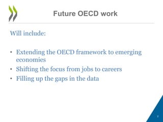 2 
Will include: 
• Extending the OECD framework to emerging 
economies 
• Shifting the focus from jobs to careers 
• Filling up the gaps in the data 
Future OECD work 
 