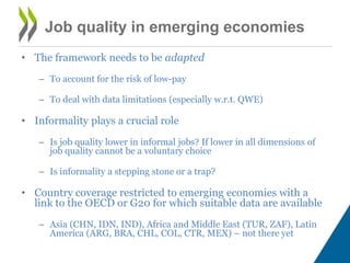 • The framework needs to be adapted 
– To account for the risk of low-pay 
– To deal with data limitations (especially w.r.t. QWE) 
• Informality plays a crucial role 
– Is job quality lower in informal jobs? If lower in all dimensions of 
job quality cannot be a voluntary choice 
– Is informality a stepping stone or a trap? 
• Country coverage restricted to emerging economies with a 
link to the OECD or G20 for which suitable data are available 
– Asia (CHN, IDN, IND), Africa and Middle East (TUR, ZAF), Latin 
America (ARG, BRA, CHL, COL, CTR, MEX) – not there yet 
Job quality in emerging economies 
 