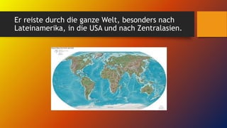Er reiste durch die ganze Welt, besonders nach
Lateinamerika, in die USA und nach Zentralasien.
 
