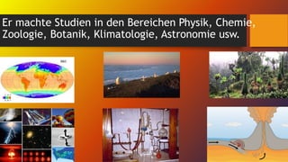 Er machte Studien in den Bereichen Physik, Chemie,
Zoologie, Botanik, Klimatologie, Astronomie usw.
 
