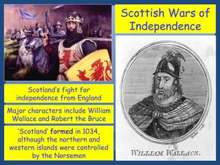 Scottish Wars of
Independence

Scotland’s fight for
independence from England
Major characters include William
Wallace and Robert the Bruce
‘Scotland’ formed in 1034,
although the northern and
western islands were controlled
by the Norsemen

 
