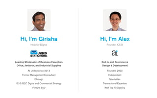 Hi, I’m Alex
Founder, CEO
Founded 2002 
Independent
Manhattan
Transactional Expertise
IMA Top 10 Agency
End-to-end Ecommerce
Design & Development
Hi, I’m Girisha
Head of Digital
At United since 2013
Former Management Consultant
Chicago
B2B/B2C Digital and Commercial Strategy
Fortune 500
Leading Wholesaler of Business Essentials
Office, Janitorial, and Industrial Supplies
 
