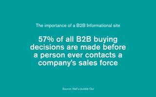 57% of all B2B buying
decisions are made before  
a person ever contacts a
company’s sales force
The importance of a B2B Informational site
Source: Half a bubble Out
 