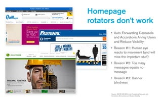 • Auto-Forwarding Carousels
and Accordions Annoy Users
and Reduce Visibility
• Reason #1: Human eye
reacts to movement (and will
miss the important stuff)
• Reason #2: Too many
messages equals no
message
• Reason #3: Banner
blindness
Homepage
rotators don’t work
Source: JAKOB NIELSEN, Auto-Forwarding Carousels and
Accordions Annoy Users and Reduce Visibility
 