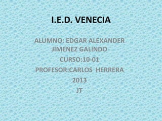 I.E.D. VENECIA

ALUMNO: EDGAR ALEXANDER
    JIMENEZ GALINDO
       CURSO:10-01
PROFESOR:CARLOS HERRERA
          2013
           JT
 