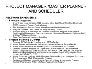 PROJECT MANAGER /MASTER PLANNER AND SCHEDULER RELEVANT EXPERIENCE Project Management Over 10 plus years managing IR&D programs either Cost Plus or Firm Fixed Contracts EVMS expert and Program Review Leader  Risk Management Process Owner – Accelerometer Division Honeywell Integrated Process Team Leader for  Navy and Army Contract  Managed a group of contractors for Lockheed Martin NISC Program in the areas of Configuration Management, Telecommunications Information Management Systems (TIMS) and LAN/WAN administration Open Plan Systems Expert and SuperUser Program Planning & Control Proposal IMP/IMS for Northrop Grumman (MTS & Tanker) Master Planner and Scheduler for Raytheon Advanced Combat Radar (RACR) Master Scheduler/planner for BMD Program – Lockheed Martin MS2 Division Cost and Schedule Integrator for Targets and Counter Measures Lockheed Martin  Created Integrated Cost and Schedules for ATF (OPEN PLAN),B1 (OPEN PLAN) B2B, Rolls Royce Engine Upgrade, Tow Missile Tube Program, Aquila Wing Program, NISC contract for FAA (OPEN PLAN). Master Scheduler for Airbus MMR (Multimode Receiver) Program, Honeywell Subcontract C17 Program and  Mark II Transponder Program Cost Account Manager on the Strategic Resonating Beam Accelerometer Program, Mantech Program, and Trident Interlocks Accelerometer Program 