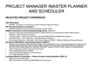 PROJECT MANAGER /MASTER PLANNER AND SCHEDULER SELECTED PROJECT EXPERIENCE CBT Workshop IMP/IMS  Consultant to  Northrop Grumman Proposal Support (Present) PW Communications Consultant IMP/IMS Northrop Grumman Proposal Support (Jan-Apr 2010) SM&A Consultant on the following Assignments : (2007-9) Raytheon Advanced Combat Radar (RACR) - Master Planner and Scheduler for Radar IRAD Program Moog Intl – IMS Lead Airbus Contract Lockheed Martin – IMS Lead/ Open Plan Expert MOORESTOWN NJ BMD Naval Systems Lockheed Martin – RTP Consultant – Countermeasures Program Blue Cross of Alabama – IMS Lead / Cost Volume Support for BOE – Medicare Medicaid Proposal Support Honeywell IMS Master Scheduling Support (2005-7) Hardware Development IR&D Cost Plus Program for Honeywell/Air Force. Program Manager with duties of Cost Schedule Status reporting, EVMS reporting, Risk mitigation and reporting, Government Inventory compliance, Internal Project Status Reporting, Customer PDR CDR.  Captain of the IPT team. Member of Change Board. Trident Interlocks Accelerometer Proposal Support Airbus Multi Mode Receiver (MMR) Airbus A400M Radar System Pricing Proposal C17 Radar Rebaseline Effort Lockheed Martin Consultant – Federal Aviation Administration (2001-5) IMS Lead support NW region NISC Contract Site Lead for QA/CM/IMS/Resource Planning 