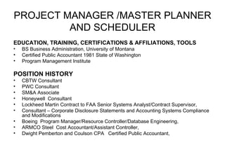 PROJECT MANAGER /MASTER PLANNER AND SCHEDULER EDUCATION, TRAINING, CERTIFICATIONS & AFFILIATIONS, TOOLS BS Business Administration, University of Montana Certified Public Accountant 1981 State of Washington Program Management Institute POSITION HISTORY CBTW Consultant PWC Consultant  SM&A Associate Honeywell  Consultant  Lockheed Martin Contract to FAA Senior Systems Analyst/Contract Supervisor, Consultant – Corporate Disclosure Statements and Accounting Systems Compliance and Modifications  Boeing  Program Manager/Resource Controller/Database Engineering,  ARMCO Steel  Cost Accountant/Assistant Controller,  Dwight Pemberton and Coulson CPA  Certified Public Accountant,  