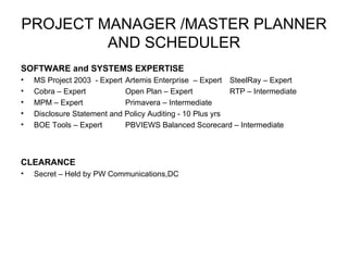 PROJECT MANAGER /MASTER PLANNER AND SCHEDULER SOFTWARE and SYSTEMS EXPERTISE MS Project 2003  - Expert Artemis Enterprise  – Expert  SteelRay – Expert Cobra – Expert Open Plan – Expert RTP – Intermediate  MPM – Expert    Primavera – Intermediate  Disclosure Statement and Policy Auditing - 10 Plus yrs  BOE Tools – Expert PBVIEWS Balanced Scorecard – Intermediate  CLEARANCE Secret – Held by PW Communications,DC 