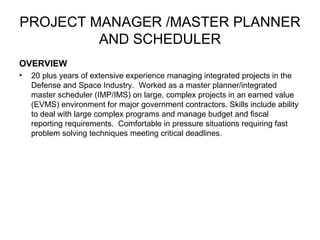 PROJECT MANAGER /MASTER PLANNER AND SCHEDULER OVERVIEW 20 plus years of extensive experience managing integrated projects in the Defense and Space Industry.  Worked as a master planner/integrated master scheduler (IMP/IMS) on large, complex projects in an earned value (EVMS) environment for major government contractors. Skills include ability to deal with large complex programs and manage budget and fiscal reporting requirements.  Comfortable in pressure situations requiring fast problem solving techniques meeting critical deadlines. 